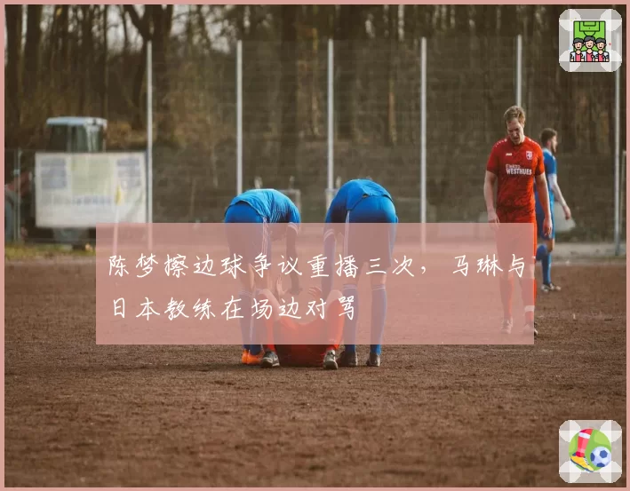 陈梦擦边球争议重播三次,马琳与日本教练在场边对骂