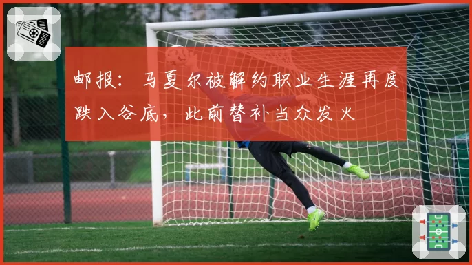 邮报:马夏尔被解约职业生涯再度跌入谷底,此前替补当众发火