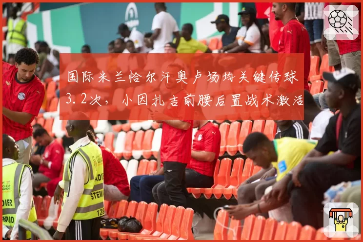 国际米兰恰尔汗奥卢场均关键传球3.2次，小因扎吉前腰后置战术激活进攻