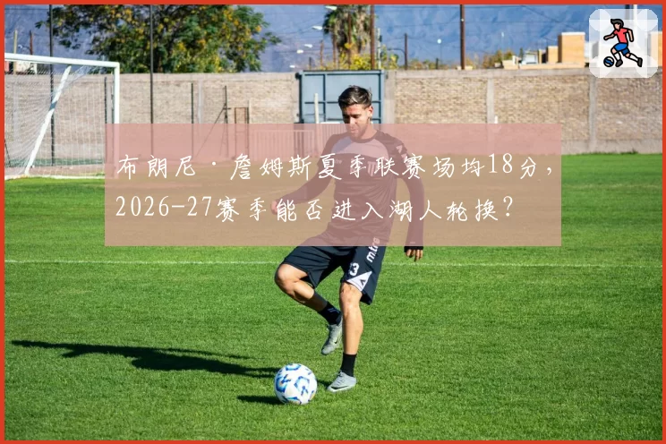布朗尼·詹姆斯夏季联赛场均18分,2026-27赛季能否进入湖人轮换?