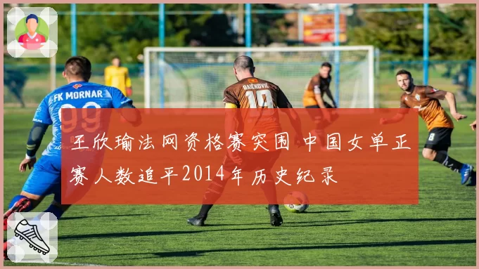王欣瑜法网资格赛突围 中国女单正赛人数追平2014年历史纪录
