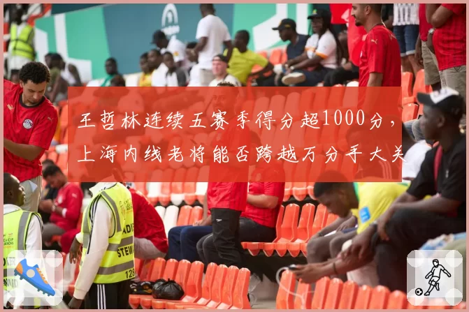 王哲林连续五赛季得分超1000分，上海内线老将能否跨越万分手大关？