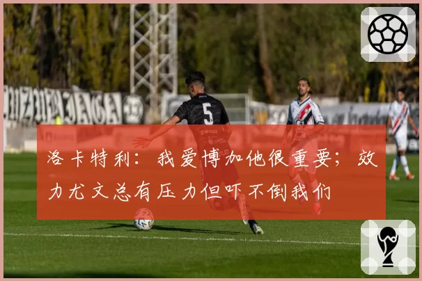 洛卡特利：我爱博加他很重要；效力尤文总有压力但吓不倒我们