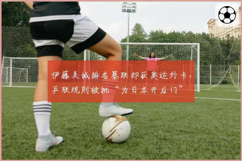 伊藤美诚排名暴跌却获奥运外卡，乒联规则被批“为日本开后门”