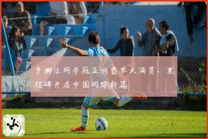李娜法网夺冠亚洲首单大满贯，里程碑开启中国网球新篇