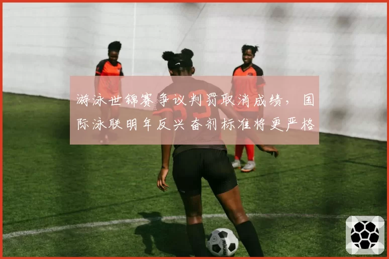 游泳世锦赛争议判罚取消成绩，国际泳联明年反兴奋剂标准将更严格
