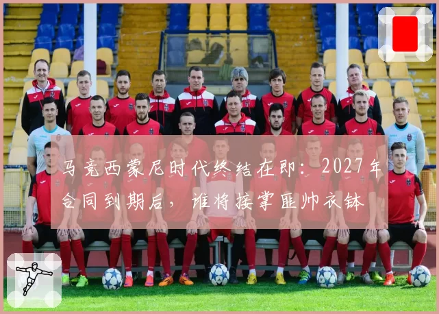 马竞西蒙尼时代终结在即:2027年合同到期后,谁将接掌匪帅衣钵