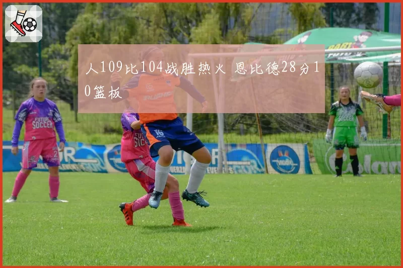 人109比104战胜热火 恩比德28分10篮板