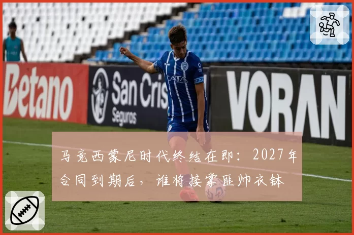 马竞西蒙尼时代终结在即：2027年合同到期后，谁将接掌匪帅衣钵