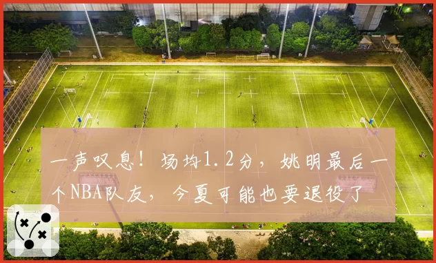 一声叹息！场均1.2分，姚明最后一个NBA队友，今夏可能也要退役了