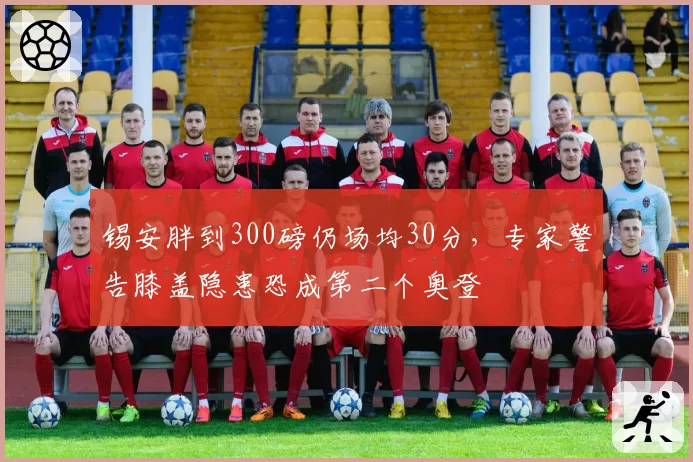 锡安胖到300磅仍场均30分，专家警告膝盖隐患恐成第二个奥登